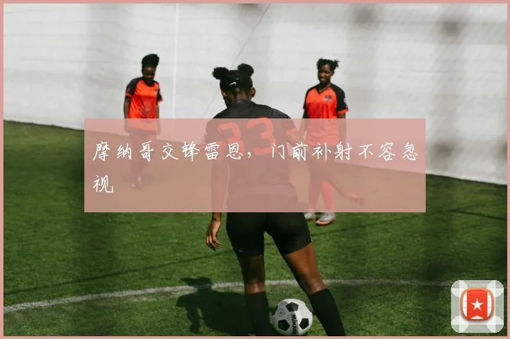 摩纳哥交锋雷恩,门前补射不容忽视
