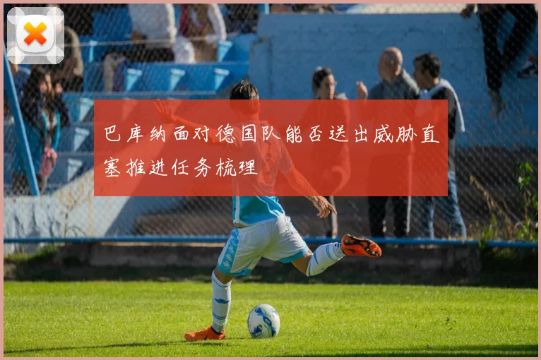 巴库纳面对德国队能否送出威胁直塞推进任务梳理
