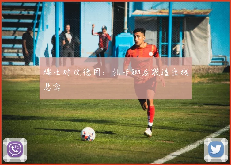 瑞士对攻德国，扎卡脚后跟造出线悬念