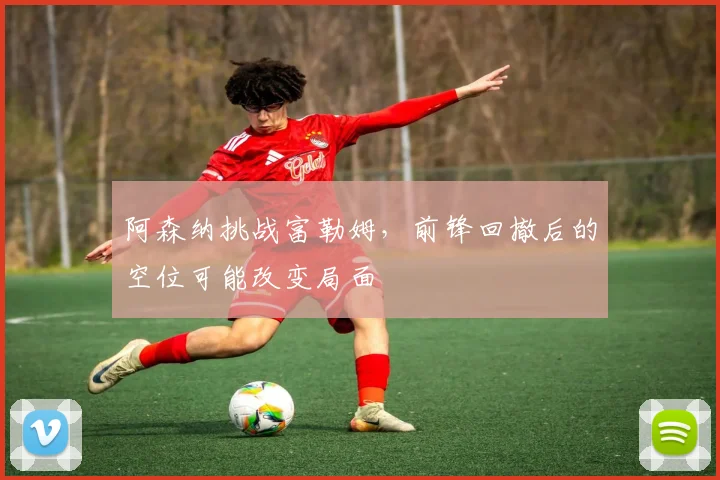 阿森纳挑战富勒姆,前锋回撤后的空位可能改变局面