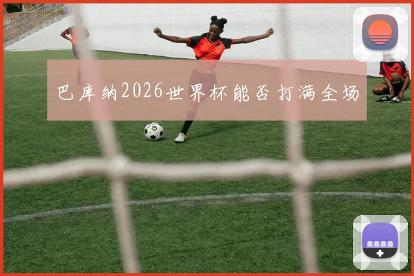 巴库纳2026世界杯能否打满全场