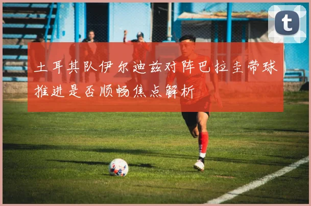 土耳其队伊尔迪兹对阵巴拉圭带球推进是否顺畅焦点解析