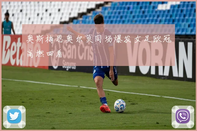 奥斯梅恩奥尔莫同场爆发女足欧冠高燃回看