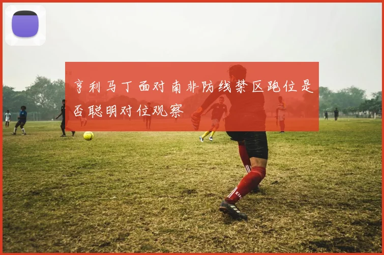 亨利马丁面对南非防线禁区跑位是否聪明对位观察