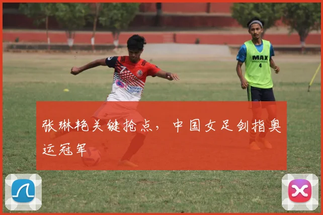 张琳艳关键抢点，中国女足剑指奥运冠军