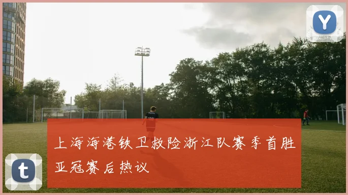 上海海港铁卫救险浙江队赛季首胜亚冠赛后热议