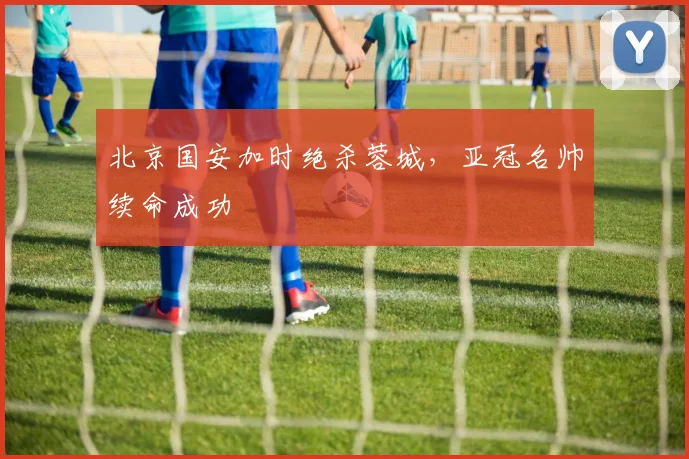 北京国安加时绝杀蓉城，亚冠名帅续命成功